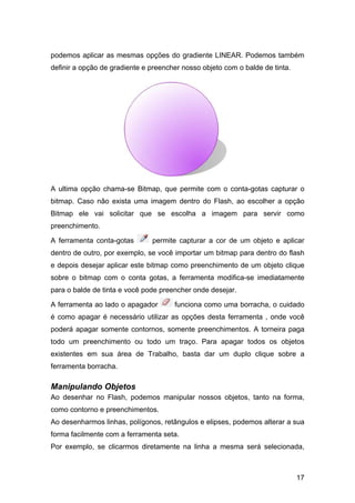 podemos aplicar as mesmas opções do gradiente LINEAR. Podemos também
definir a opção de gradiente e preencher nosso objeto com o balde de tinta.

A ultima opção chama-se Bitmap, que permite com o conta-gotas capturar o
bitmap. Caso não exista uma imagem dentro do Flash, ao escolher a opção
Bitmap ele vai solicitar que se escolha a imagem para servir como
preenchimento.
A ferramenta conta-gotas

permite capturar a cor de um objeto e aplicar

dentro de outro, por exemplo, se você importar um bitmap para dentro do flash
e depois desejar aplicar este bitmap como preenchimento de um objeto clique
sobre o bitmap com o conta gotas, a ferramenta modifica-se imediatamente
para o balde de tinta e você pode preencher onde desejar.
A ferramenta ao lado o apagador

funciona como uma borracha, o cuidado

é como apagar é necessário utilizar as opções desta ferramenta , onde você
poderá apagar somente contornos, somente preenchimentos. A torneira paga
todo um preenchimento ou todo um traço. Para apagar todos os objetos
existentes em sua área de Trabalho, basta dar um duplo clique sobre a
ferramenta borracha.

Manipulando Objetos
Ao desenhar no Flash, podemos manipular nossos objetos, tanto na forma,
como contorno e preenchimentos.
Ao desenharmos linhas, polígonos, retângulos e elipses, podemos alterar a sua
forma facilmente com a ferramenta seta.
Por exemplo, se clicarmos diretamente na linha a mesma será selecionada,

17

 