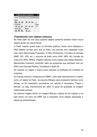 Trabalhando com objetos externos
No Flash além de criar seus próprios objetos podemos também inserir novos
objetos dentro de nossos filmes.
O Flash importa quase todos os formatos gráficos, tendo como destaque o
PNG (Melhor formato para arte no Flash, isso permite uma integração muito
forte como Macromedia Fireworks), O PSD (Photoshop), Formatos de bitmaps
(BMP, GIF, JPG, etc...) arquivos de áudio como WAV, MP3, AU, formato de
vídeo AVI, MOV, MPEG, imagens vetoriais como criadas pelo Adobe Illustrator,
Macromedia Freehand, AutoCAD, além de programas que permitem criar em
SWF como Discreet Plasma, ToomBoom e Swift 3D.
Ao importar um objeto o mesmo será colocado na biblioteca de símbolos do
programa.
Ao importa vetores e metaarquivos (WMF), você pode desmembrá-lo e tratá-lo
como um objeto do Flash. Já arquivos Bitmaps será necessário tratá-los como
bitmap, se for necessário convertê-los em vetores é necessário “Traçar o
Bitmap”, ou seja, transformá-lo em vetor. A perca de qualidade na imagem
infelizmente ocorrerá.
Na próxima imagem temos um imagem Bitmap e depois de ser traçada. e ao
lado temos um carro em WMF que é importado como objetos agrupados e
depois de desmembrada.

19

 