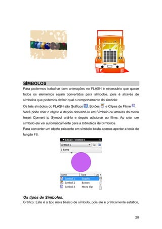 SÍMBOLOS
Para podermos trabalhar com animações no FLASH é necessário que quase
todos os elementos sejam convertidos para símbolos, pois é através de
símbolos que podemos definir qual o comportamento do símbolo:
Os três símbolos do FLASH são Gráficos

, Botões

e Clipes de Filme

.

Você pode criar o objeto e depois convertê-lo em Símbolo ou através do menu
Insert Convert to Symbol criá-lo e depois adicionar ao filme. Ao criar um
símbolo ele vai automaticamente para a Biblioteca de Símbolos.
Para converter um objeto existente em símbolo basta apenas apertar a tecla de
função F8.

Os tipos de Símbolos:
Gráfico: Este é o tipo mais básico de símbolo, pois ele é praticamente estático,

20

 