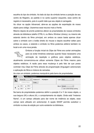 escolha do tipo de símbolo. Ao lado do tipo de símbolo temos a posição de seu
centro de Registro, ao padrão é no canto superior esquerdo, esse centro de
registro é necessário, pois é a partir dele que seu objeto é carregado.
Ao clicar na opção Advanced, abre-se as opções de exportação de nosso
objeto para código. Usaremos esse recurso mais a frente.
Mesmo depois de pronto podemos alterar as propriedades de nossos símbolos
através da biblioteca (atalho CTRL+L ou Menu Window Library), ou mesmo ele
estando dentro do filme principal, em ambos os casos basta apenas clicar
sobre o símbolo com o botão direito do mouse e depois escolher editar para
ambos os casos, e estando o símbolo no filme podemos editá-lo também no
local e em uma nova janela.
Embora a função inicial do Clipe de Filme era conter animações
para se evitar timelines extensas quando fosse necessário uma
animação de repetição e gráficos para objetos estáticos,
atualmente convencionou-se utilizar somente Clipes de Filme mesmo para
objetos estáticos. A razão para essa mudança é pelo fato de que posso
controlar meu Clipe de Filme através de programação (linguagem actionscript)
e aplicação de filtros e mistura de camadas.
Ao criar um símbolo, podemos manipulá-lo pela barra de propriedades.

Na barra de propriedades podemos definir a posição X e Y de nosso objeto, a
sua largura (W) e altura (H), o comportamento do objeto. Onde está “Instance
Name”, é um campo utilizado para dar nome de instância ao objeto, esse
campo será utilizado em actionscript. A opção SWAP permite substituir o
símbolo na área de edição por outro existente na biblioteca.

22

 