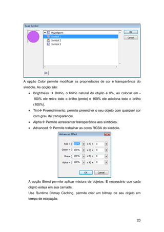 A opção Color permite modificar as propriedades de cor e transparência do
símbolo. As opção são:
• Brightness

Brilho, o brilho natural do objeto é 0%, ao colocar em -

100% ele retira todo o brilho (preto) e 100% ele adiciona todo o brilho
(100%).
• Tint

Preenchimento, permite preencher o seu objeto com qualquer cor

com grau de transparência.
• Alpha

Permite acrescentar transparência aos símbolos.

• Advanced

Permite trabalhar as cores RGBA do símbolo.

A opção Blend permite aplicar mistura de objetos. É necessário que cada
objeto esteja em sua camada.
Use Runtime Bitmap Caching, permite criar um bitmap de seu objeto em
tempo de execução.

23

 