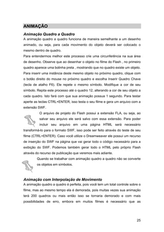ANIMAÇÃO
Animação Quadro a Quadro
A animação quadro a quadro funciona de maneira semelhante a um desenho
animado, ou seja, para cada movimento do objeto deverá ser colocado o
mesmo dentro de quadro.
Para entendermos melhor este processo crie uma circunferência na sua área
de desenho. Observe que ao desenhar o objeto no filme do Flash , no primeiro
quadro aparece uma bolinha preta , mostrando que no quadro existe um objeto.
Para inserir uma instância deste mesmo objeto no próximo quadro, clique com
o botão direito do mouse no próximo quadro e escolha Inserir Quadro Chave
(tecla de atalho F6). Ele repete o mesmo símbolo. Modifique a cor de seu
símbolo. Repita este processo até o quadro 12, alterando a cor de seu objeto a
cada quadro. Isto fará com que sua animação possua 1 segundo. Para testar
aperte as teclas CTRL+ENTER, isso testa o seu filme e gera um arquivo com a
extensão SWF.
O arquivo de projeto do Flash possui a extensão FLA, ou seja, ao
salvar seu arquivo ele será salvo com essa extensão. Para poder
incluir seu arquivo em uma página HTML será necessário
transformá-lo para o formato SWF, isso pode ser feito através do teste de seu
filme (CTRL+ENTER). Caso você utilize o Dreamweaver ele possui um recurso
de inserção do SWF na página que vai gerar todo o código necessário para a
exibição do SWF. Podemos também gerar todo o HTML pelo próprio Flash
através do recurso de publicação que veremos mais adiante.
Quando se trabalhar com animação quadro a quadro não se converte
os objetos em símbolos.

Animação com Interpolação de Movimento
A animação quadro a quadro é perfeita, pois você tem um total controle sobre o
filme, mas ao mesmo tempo ela é demorada, pois muitas vezes sua animação
terá 200 quadros ou mais então isso se tornaria demorado e com mais
possibilidades de erro, embora em muitos filmes é necessário que as

25

 