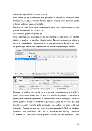 animações sejam feitas quadro a quadro.
Uma forma de se automatizar este processo é através da animação com
Interpolação, ou seja, podemos definir a posição inicial e afinal de nosso objeto
e depois podemos fazer a animação.
Comece um novo filme e cria uma circunferência com preenchimento ao seu
gosto e transforme-a em um símbolo.
Crie um novo quadro no quadro 12.
Para podermos criar a interpolação de movimento podemos clicar com o botão
direito no quadro 1 e escolher “Create Motion Tween”, ou podemos utilizar a
barra de propriedades, clique no inicio de sua animação na Timeline (no caso
no quadro 1) e na barra de propriedades na opção Tween coloque “Motion”.

Observe na timeline que ele vai gerar uma seta indicando nossa animação e
preenche os quadros com uma cor lilás. Ele também apresenta como quadros
preenchidos somente o primeiro e o último quadro de sua animação. Clique no
último quadro e mude seu símbolo de posição na área de desenho. Se você
arrastar o cursor vermelho pela animação você poderá ver como está sua
animação. Estando no primeiro quadro e pressionando ENTER ele também
apresenta sua animação. Para ver a animação em looping pressione
CTRL+ENTER. Para poder andar quadro a quadro de sua animação , você

26

 