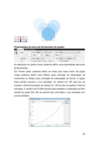 Propriedades da barra de ferramentas do quadro

Ao selecionar um quadro chave, podemos definir suas propriedades pela barra
de ferramentas.
Em “Frame Label”, podemos definir um rótulo para nosso frame. Na opção
Tween podemos definir como Motion (para animação de interpolação de
movimento) ou Shape (para animação de interpolação de forma). A opção
Ease permite suavizar a sua animação. Ao colocar em 100 (out) ele vai
suavizar o final da animação. Ao colocar em -100 (in) ele vai acelerar o final da
animação. A versão 8 do FLASH permite agora trabalhar a aceleração do filme
através da opção Edit. Ele vai permitir que você altere a sua animação com
curvas de Bezier.

28

 