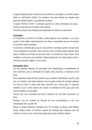A opção Rotate permite rotacionar seu símbolo na animação no sentido horário
(CW) ou anti-horário (CCW). Ao escolher uma das formas de rotação será
possível também definir a quantidade de voltas .
A opção “Orient to Path” é utilizada quando se utiliza animação por guias ,
veremos esse tipo de animação mais adiante.
A terceira coluna será utilizada para aplicação de áudio em nosso filme.

Camadas
Ao iniciarmos um filme do FLASH, existe apenas uma camada e um único
quadro, Para melhor administrarmos um filme é necessário que se crie dentro
de um filme várias camadas.
Ao criarmos camadas para uso em nosso filme a camada superior sempre será
a que sobreporá às demais. Para criarmos mais camadas basta apenas clicar
sobre o botão em formato do sinal de mais, ou através do menu Insert. Para
modificar o nome de uma camada, basta apenas dar um duplo clique sobre o
nome da camada e digitar o novo nome.

Camadas Guia
Um dos grandes atrativos da animação com Interpolação é possibilidade de
criar caminhos para a animação do objeto este processo é chamado Linha
Guia.
Para especificar este caminho existem dois cuidados importantes, quando você
cria um símbolo você pode observar que na parte central do símbolo aparece
um sinal de mais (+) este sinal deve coincidir com a linha guia. O segundo
cuidado é que a linha deverá ser criada na camada da linha guia para não
ocorrer defeitos na animação.
Vamos criar uma animação que fará o desenho de uma bola "quicando" no
filme.
Primeiro, crie um símbolo no formato de uma circunferência e crie uma
interpolação até o quadro 40.
Clique no botão Adicionar Camada Guia

ou clique no Menu Insert Motion

Guide, depois clique no primeiro quadro da camada guia (observe que ela
mostra um arco) e com a ferramenta lápis faça retas conforme abaixo.

29

 