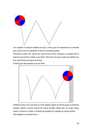 Um cuidado é sempre certificar-se que a linha guia foi desenhada na camada
guia, pois é comum desenhar a linha na camada guiada.
Posicione a bola com centro em cima de sua linha, arraste-a no quadro 40 no
final de suas linhas e teste o seu filme. Para dar um pouco mais de realismo ao
seu movimento envergue as linhas.
A linha guia não aparece em seu filme.

Podemos fazer com que dois ou mais objetos sigam as linhas guias e podemos
também alterar o ponto central de nosso símbolo. Basta dar um duplo clique
sobre o mesmo e mudar o símbolo de posição em relação ao ponto central.
Dois Objetos na mesma Guia

30

 