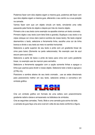 Podemos fazer com dois objetos sigam a mesma guia, podemos até fazer com
que dois objetos sigam a mesma guia, alterando o seu centro ou a sua posição
na camada.
Vamos fazer com que um objeto circulo um texto, simulando uma volta
passando pela frente do objeto e depois por trás do mesmo objeto.
Primeiro crie o seu texto como exemplo na apostila criamos um texto cromado.
Primeiro digite o seu texto (com letra forte e grande). Duplique o seu texto e na
cópia coloque cor cinza claro (será à sombra de nosso texto). No texto original
desmembre o texto, selecione a ferramenta linha, escolha uma cor de linha
branca e divido o seu texto ao meio no sentido horizontal.
Selecione a parte superior de seu texto e pinte com um gradiente linear de
cima para baixo (Somente na parte selecionada). No exemplo usei de azul
escuro para azul claro.
Selecione a parte de baixo e pinte de baixo para cima com outro gradiente
linear, no exemplo usei de marrom para vermelho.
Selecione a ferramenta apagador com a opção somente linhas e apague a
linha que usamos para dividir o nosso objeto. Selecione todo o texto e agrupe-o
(CTRL+G).
Posicione a sombra abaixo de seu texto cromado , use as setas direcionais
para posicioná-la melhor em seu texto, selecione ambos e converta-o em
símbolo gráfico.

Crie um símbolo gráfico em formato de uma esfera com preenchimento
gradiente radial e deixe-o armazenado na biblioteca de símbolos.
Crie as seguintes camadas, Texto, Bola e uma camada guia acima da bola.
a camada da guia faça uma arco oval em volta de seu texto conforme a figura.

31

 