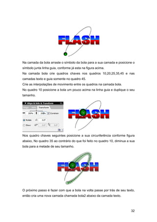 Na camada da bola arraste o símbolo da bola para a sua camada e posicione o
símbolo junta linha guia, conforme já esta na figura acima.
Na camada bola crie quadros chaves nos quadros 10,20,25,35,45 e nas
camadas texto e guia somente no quadro 45.
Crie as interpolações de movimento entre os quadros na camada bola.
No quadro 10 posicione a bola um pouco acima na linha guia e duplique o seu
tamanho.

Nos quadro chaves seguintes posicione a sua circunferência conforme figura
abaixo, No quadro 35 ao contrário do que foi feito no quadro 10, diminua a sua
bola para a metade de seu tamanho.

O próximo passo é fazer com que a bola na volta passe por trás de seu texto,
então cria uma nova camada chamada bola2 abaixo da camada texto.

32

 