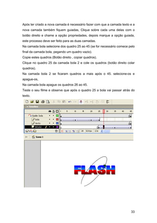 Após ter criado a nova camada é necessário fazer com que a camada texto e a
nova camada também fiquem guiadas, Clique sobre cada uma delas com o
botão direito e chame a opção propriedades, depois marque a opção guiada,
este processo deve ser feito para as duas camadas.
Na camada bola selecione dos quadro 25 ao 45 (se for necessário comece pelo
final da camada bola, pegando um quadro vazio).
Copie estes quadros (Botão direito , copiar quadros).
Clique no quadro 25 da camada bola 2 e cole os quadros (botão direito colar
quadros).
Na camada bola 2 se ficaram quadros a mais após o 45. selecione-os e
apague-os,
Na camada bola apague os quadros 26 ao 45.
Teste o seu filme e observe que após o quadro 25 a bola vai passar atrás do
texto.

33

 