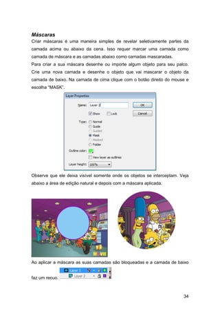 Máscaras
Criar máscaras é uma maneira simples de revelar seletivamente partes da
camada acima ou abaixo da cena. Isso requer marcar uma camada como
camada de máscara e as camadas abaixo como camadas mascaradas.
Para criar a sua máscara desenhe ou importe algum objeto para seu palco.
Crie uma nova camada e desenhe o objeto que vai mascarar o objeto da
camada de baixo. Na camada de cima clique com o botão direito do mouse e
escolha “MASK”.

Observe que ele deixa visível somente onde os objetos se interceptam. Veja
abaixo a área de edição natural e depois com a máscara aplicada.

Ao aplicar a máscara as suas camadas são bloqueadas e a camada de baixo

faz um recuo.

34

 