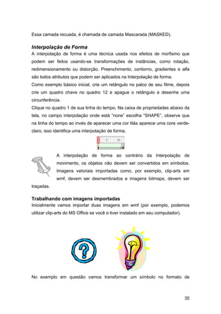 Essa camada recuada, é chamada de camada Mascarada (MASKED).

Interpolação de Forma
A interpolação de forma é uma técnica usada nos efeitos de morfismo que
podem ser feitos usando-se transformações de instâncias, como rotação,
redimensionamento ou distorção. Preenchimento, contorno, gradientes e alfa
são todos atributos que podem ser aplicados na Interpolação de forma.
Como exemplo básico inicial, crie um retângulo no palco de seu filme, depois
crie um quadro chave no quadro 12 e apague o retângulo e desenhe uma
circunferência.
Clique no quadro 1 de sua linha do tempo. Na caixa de propriedades abaixo da
tela, no campo interpolação onde está “none” escolha “SHAPE”, observe que
na linha do tempo ao invés de aparecer uma cor lilás aparece uma core verdeclaro, isso identifica uma interpolação de forma.

A interpolação de forma ao contrário da Interpolação de
movimento, os objetos não devem ser convertidos em símbolos.
Imagens vetoriais importadas como, por exemplo, clip-arts em
wmf, devem ser desmembrados e imagens bitmaps, devem ser
traçadas.

Trabalhando com imagens importadas
Inicialmente vamos importar duas imagens em wmf (por exemplo, podemos
utilizar clip-arts do MS Office se você o tiver instalado em seu computador).

No exemplo em questão vamos transformar um símbolo no formato de

35

 