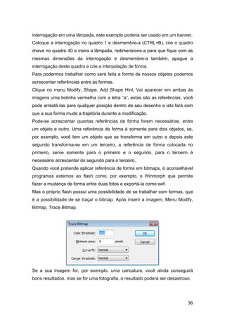 interrogação em uma lâmpada, este exemplo poderia ser usado em um banner.
Coloque a interrogação no quadro 1 e desmembre-a (CTRL+B), crie o quadro
chave no quadro 40 e insira a lâmpada, redimensione-a para que fique com as
mesmas dimensões da interrogação e desmembre-a também, apague a
interrogação deste quadro e crie a interpolação de forma.
Para podermos trabalhar como será feita a forma de nossos objetos podemos
acrescentar referências entre as formas.
Clique no menu Modify, Shape, Add Shape Hint, Vai aparecer em ambas às
imagens uma bolinha vermelha com a letra “a”, estas são as referências, você
pode arrastá-las para qualquer posição dentro de seu desenho e isto fará com
que a sua forma mude a trajetória durante a modificação.
Pode-se acrescentar quantas referências de forma forem necessárias. entre
um objeto e outro. Uma referência de forma é somente para dois objetos, se,
por exemplo, você tem um objeto que se transforma em outro e depois este
segundo transforma-se em um terceiro, a referência de forma colocada no
primeiro, serve somente para o primeiro e o segundo, para o terceiro é
necessário acrescentar do segundo para o terceiro.
Quando você pretende aplicar referência de forma em bitmaps, é aconselhável
programas externos ao flash como, por exemplo, o Winmorph que permite
fazer a mudança de forma entre duas fotos e exportá-la como swf.
Mas o próprio flash possui uma possibilidade de se trabalhar com formas, que
é a possibilidade de se traçar o bitmap. Após inserir a imagem, Menu Modify,
Bitmap, Trace Bitmap.

Se a sua imagem for, por exemplo, uma caricatura, você ainda conseguirá
bons resultados, mas se for uma fotografia, o resultado poderá ser desastroso.

36

 