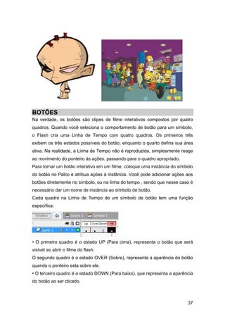BOTÕES
Na verdade, os botões são clipes de filme interativos compostos por quatro
quadros. Quando você seleciona o comportamento de botão para um símbolo,
o Flash cria uma Linha de Tempo com quatro quadros. Os primeiros três
exibem os três estados possíveis do botão, enquanto o quarto defina sua área
ativa. Na realidade, a Linha de Tempo não é reproduzida, simplesmente reage
ao movimento do ponteiro às ações, passando para o quadro apropriado.
Para tornar um botão interativo em um filme, coloque uma instância do símbolo
do botão no Palco e atribua ações à instância. Você pode adicionar ações aos
botões diretamente no símbolo, ou na linha do tempo , sendo que nesse caso é
necessário dar um nome de instância ao símbolo de botão.
Cada quadro na Linha de Tempo de um símbolo de botão tem uma função
específica:

• O primeiro quadro é o estado UP (Para cima), representa o botão que será
visível ao abrir o filme do flash.
O segundo quadro é o estado OVER (Sobre), representa a aparência do botão
quando o ponteiro esta sobre ele.
• O terceiro quadro é o estado DOWN (Para baixo), que representa a aparência
do botão ao ser clicado.

37

 