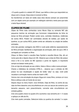 • O quarto quadro é o estado HIT (Área), que defina a área que responderá ao
clique com o mouse. Essa área é invisível no filme.
Ao transformar um texto em botão essa área devera sempre ser preenchida
com um objeto como por exemplo um retângulo cobrindo o texto para que todo
o texto fique clicável.

CLIPES DE FILME
Clipes de Filme mais conhecidos como Movie Clips ou somente MC são
pequenos trechos de animação que funcionam independentes da linha do
tempo do filme principal. Podem conter sons, controles interativos, instâncias
de outros MCS. Podem ser controlados através de botões, por ações de
quadros, ou por outros MCS, podem ainda ser utilizados na criação de botões
animados.
Uma das grandes vantagens dos MCS é você pode editá-los separadamente
do filme principal, facilitando a organização da animação, além de que o MC é
carregado por completo no filme.
Clique no Menu Insert e escolha New Symbol e escolha Movie Clip, dê um
nome para ele e depois clique em OK. Observe que a área do filme não possui
inicio e fim e no centro do MC aparece o ponto de registro, é importante
sempre se basear neste ponto, .
Crie um tipo de animação ao seu critério. Salve o filme e volte à cena principal.
Chame a biblioteca de símbolos CTRL+L , observe que o símbolo do MC
possui na sua visualização a opção de botão “play” ou seja, você pode
visualizar a animação mesmo antes de inserir o MC.
Vamos criar uma simulação de pingos d’água em nosso filme, comece um novo
filme e atribua a ele um fundo de cor azul.
Depois clique no menu Inserir, novo Símbolo, Clipe de filme, no centro de seu
clipe de filme desenhe uma circunferência em uma cor escura de contorno com
tamanho pequeno, sem preenchimento, converta esta circunferência em
símbolo gráfico.
Crie uma quadro chave no quadro 20 e aumente o seu tamanho em +- 5 vezes
e aplique um alfa de 0%.
Crie mais quatro camadas. Selecione todos os quadros da camada 1 e copie-

38

 