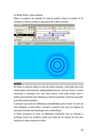 os (Botão direito, copiar quadros)
Clique no quadro 5 da camada 2 e cole os quadros. Clique no quadro 10 da
camada 3 e cole os quadros e siga assim até a última camada.

SONS
No Flash, é possível utilizar os sons de várias maneiras. Você pode criar sons
reproduzidos continuamente, independentemente da Linha de Tempo, ou pode
sincronizar a animação com uma trilha sonora. Você pode anexar sons a
botões para torná-los mais interativos e fazê-los aumentar e diminuir para obter
uma trilha sonora apurada.
É possível usar sons em bibliotecas compartilhadas para vincular um som de
uma biblioteca a vários filmes. Também é possível usar sons em objetos de
som para controlar sua reprodução com o ActionScript.
O Flash armazena os sons na Biblioteca juntamente com os bitmaps e
símbolos. Como nos símbolos, basta uma cópia de um arquivo de som para
utilizá-lo de várias maneiras no filme.

39

 