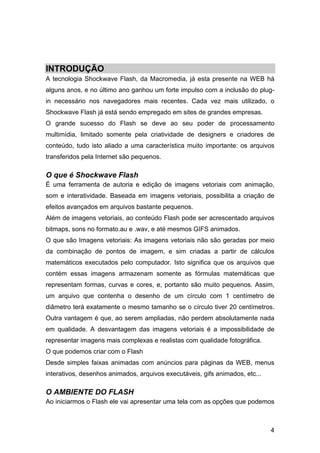 INTRODUÇÃO
A tecnologia Shockwave Flash, da Macromedia, já esta presente na WEB há
alguns anos, e no último ano ganhou um forte impulso com a inclusão do plugin necessário nos navegadores mais recentes. Cada vez mais utilizado, o
Shockwave Flash já está sendo empregado em sites de grandes empresas.
O grande sucesso do Flash se deve ao seu poder de processamento
multimídia, limitado somente pela criatividade de designers e criadores de
conteúdo, tudo isto aliado a uma característica muito importante: os arquivos
transferidos pela Internet são pequenos.

O que é Shockwave Flash
É uma ferramenta de autoria e edição de imagens vetoriais com animação,
som e interatividade. Baseada em imagens vetoriais, possibilita a criação de
efeitos avançados em arquivos bastante pequenos.
Além de imagens vetoriais, ao conteúdo Flash pode ser acrescentado arquivos
bitmaps, sons no formato.au e .wav, e até mesmos GIFS animados.
O que são Imagens vetoriais: As imagens vetoriais não são geradas por meio
da combinação de pontos de imagem, e sim criadas a partir de cálculos
matemáticos executados pelo computador. Isto significa que os arquivos que
contém essas imagens armazenam somente as fórmulas matemáticas que
representam formas, curvas e cores, e, portanto são muito pequenos. Assim,
um arquivo que contenha o desenho de um círculo com 1 centímetro de
diâmetro terá exatamente o mesmo tamanho se o círculo tiver 20 centímetros.
Outra vantagem é que, ao serem ampliadas, não perdem absolutamente nada
em qualidade. A desvantagem das imagens vetoriais é a impossibilidade de
representar imagens mais complexas e realistas com qualidade fotográfica.
O que podemos criar com o Flash
Desde simples faixas animadas com anúncios para páginas da WEB, menus
interativos, desenhos animados, arquivos executáveis, gifs animados, etc...

O AMBIENTE DO FLASH
Ao iniciarmos o Flash ele vai apresentar uma tela com as opções que podemos

4

 