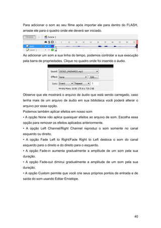 Para adicionar o som ao seu filme após importar ele para dentro do FLASH,
arraste ele para o quadro onde ele deverá ser iniciado.

Ao adicionar um som a sua linha do tempo, podemos controlar a sua execução
pela barra de propriedades. Clique no quadro onde foi inserido o áudio.

Observe que ele mostrará o arquivo de áudio que está sendo carregado, caso
tenha mais de um arquivo de áudio em sua biblioteca você poderá alterar o
arquivo por essa opção.
Podemos também aplicar efeitos em nosso som
• A opção None não aplica quaisquer efeitos ao arquivo de som. Escolha essa
opção para remover os efeitos aplicados anteriormente.
• A opção Left Channel/Right Channel reproduz o som somente no canal
esquerdo ou direito.
• A opção Fade Left to Right/Fade Right to Left desloca o som do canal
esquerdo para o direito e do direito para o esquerdo.
• A opção Fade-in aumenta gradualmente a amplitude de um som pela sua
duração.
• A opção Fade-out diminui gradualmente a amplitude de um som pela sua
duração.
• A opção Custom permite que você crie seus próprios pontos de entrada e de
saída do som usando Editar Envelope.

40

 