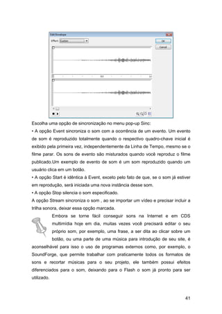 Escolha uma opção de sincronização no menu pop-up Sinc:
• A opção Event sincroniza o som com a ocorrência de um evento. Um evento
de som é reproduzido totalmente quando o respectivo quadro-chave inicial é
exibido pela primeira vez, independentemente da Linha de Tempo, mesmo se o
filme parar. Os sons de evento são misturados quando você reproduz o filme
publicado.Um exemplo de evento de som é um som reproduzido quando um
usuário clica em um botão.
• A opção Start é idêntica à Event, exceto pelo fato de que, se o som já estiver
em reprodução, será iniciada uma nova instância desse som.
• A opção Stop silencia o som especificado.
A opção Stream sincroniza o som , ao se importar um vídeo e precisar incluir a
trilha sonora, deixar essa opção marcada.
Embora se torne fácil conseguir sons na Internet e em CDS
multimídia hoje em dia, muitas vezes você precisará editar o seu
próprio som, por exemplo, uma frase, a ser dita ao clicar sobre um
botão, ou uma parte de uma música para introdução de seu site, é
aconselhável para isso o uso de programas externos como, por exemplo, o
SoundForge, que permite trabalhar com praticamente todos os formatos de
sons e recortar músicas para o seu projeto, ele também possui efeitos
diferenciados para o som, deixando para o Flash o som já pronto para ser
utilizado.

41

 