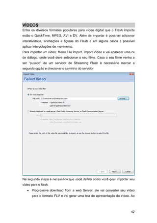 VÍDEOS
Entre os diversos formatos populares para vídeo digital que o Flash importa
estão o QuickTime, MPEG, AVI e DV. Além de importar é possível adicionar
interatividade, animações e figuras do Flash e em alguns casos é possível
aplicar interpolações de movimento.
Para importar um vídeo, Menu File Import, Import Vídeo e vai aparecer uma cx
de diálogo, onde você deve selecionar o seu filme. Caso o seu filme venha a
ser “puxado” de um servidor de Streaming Flash é necessário marcar a
segunda opção e direcionar o caminho do servidor.

Na segunda etapa é necessário que você defina como você quer importar seu
vídeo para o flash.
• Progressive download from a web Server: ele vai converter seu vídeo
para o formato FLV e vai gerar uma tela de apresentação do vídeo. Ao

42

 