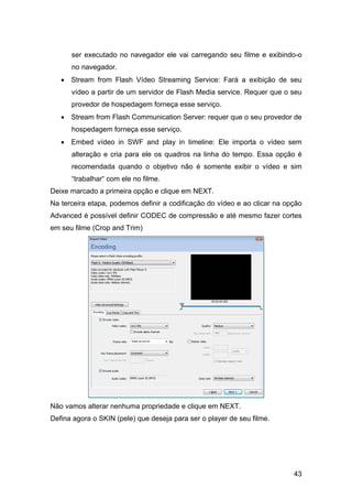 ser executado no navegador ele vai carregando seu filme e exibindo-o
no navegador.
• Stream from Flash Vídeo Streaming Service: Fará a exibição de seu
vídeo a partir de um servidor de Flash Media service. Requer que o seu
provedor de hospedagem forneça esse serviço.
• Stream from Flash Communication Server: requer que o seu provedor de
hospedagem forneça esse serviço.
• Embed vídeo in SWF and play in timeline: Ele importa o vídeo sem
alteração e cria para ele os quadros na linha do tempo. Essa opção é
recomendada quando o objetivo não é somente exibir o vídeo e sim
“trabalhar“ com ele no filme.
Deixe marcado a primeira opção e clique em NEXT.
Na terceira etapa, podemos definir a codificação do vídeo e ao clicar na opção
Advanced é possível definir CODEC de compressão e até mesmo fazer cortes
em seu filme (Crop and Trim)

Não vamos alterar nenhuma propriedade e clique em NEXT.
Defina agora o SKIN (pele) que deseja para ser o player de seu filme.

43

 