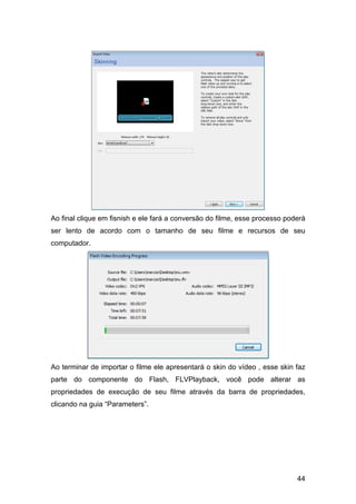 Ao final clique em fisnish e ele fará a conversão do filme, esse processo poderá
ser lento de acordo com o tamanho de seu filme e recursos de seu
computador.

Ao terminar de importar o filme ele apresentará o skin do vídeo , esse skin faz
parte do componente do Flash, FLVPlayback, você pode alterar as
propriedades de execução de seu filme através da barra de propriedades,
clicando na guia “Parameters”.

44

 