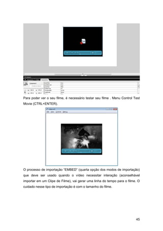 Para poder ver o seu filme, é necessário testar seu filme . Menu Control Test
Movie (CTRL+ENTER).

O processo de importação “EMBED” (quarta opção dos modos de importação)
que deve ser usado quando o vídeo necessitar interação (aconselhável
importar em um Clipe de Filme), vai gerar uma linha do tempo para o filme. O
cuidado nesse tipo de importação é com o tamanho do filme.

45

 
