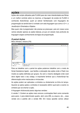 AÇÕES
Ações são scripts utilizados pelo FLASH para dar mais interatividade aos filmes
e um melhor controle sobre os mesmos, a linguagem de scripts do FLASH é
conhecida ActionScript, quem já estiver familiarizado com linguagens de
programação se sentirá bem à vontade com esta linguagem que como o C++, o
JavaScript é Orientada a Objetos.
Mas quem não é programador não precisa se preocupar, pois em nosso curso
vamos estudar apenas as ações básicas, já que um estudo mais profundo da
linguagem exigira conhecimento de lógica de programação.

O painel Ações
Menu Window, Actions (F9)

Para se trabalhar com o painel de ações podemos trabalhar com o modo de
Script Assistance ligado , que facilita a colocação das ações onde o Flash nos
mostra as ações definidas por grupos. Ou com o mesmo desligado onde você
deve digitar todo o seu código, é importante lembrar que a ActionScript faz
diferenciação entre maiúsculas e minúsculas.
As ações podem ser aplicadas a símbolos ou diretamente na linha do tempo.
Quando se aplica ações a símbolos é necessário definir qual será o evento no
símbolo que vai chamar a ação.
A linguagem Actionscript possui algumas versões:
A versão 1: Contem as ações mais comuns a animações flash como comando
para parar, ir para determinado quadro, abrir uma URL ou arquivo, etc..., essa
versão era a padrão até a versão MX. Em nossa apostila vamos utilizar

46

 