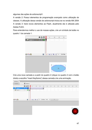 algumas das ações de actionscript1.
A versão 2: Possui elementos de programação avançado como utilização de
classes. A utilização dessa versão de actionscript iniciou-se na versão MX 2004
A versão 3: trará novos elementos ao Flash, atualmente ela é utilizada pelo
Adobe FLEX.
Para entendermos melhor o uso de nossas ações, crie um símbolo de botão no
quadro 1 da camada 1.

Crie uma nova camada e a partir do quadro 2 (clique no quadro 2 com o botão
direito e escolha “Insert Keyframe”) dessa camada crie uma animação.

47

 