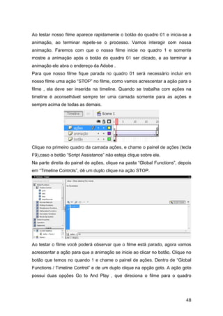 Ao testar nosso filme aparece rapidamente o botão do quadro 01 e inicia-se a
animação, ao terminar repete-se o processo. Vamos interagir com nossa
animação. Faremos com que o nosso filme inicie no quadro 1 e somente
mostre a animação após o botão do quadro 01 ser clicado, e ao terminar a
animação ele abra o endereço da Adobe .
Para que nosso filme fique parada no quadro 01 será necessário incluir em
nosso filme uma ação “STOP” no filme, como vamos acrescentar a ação para o
filme , ela deve ser inserida na timeline. Quando se trabalha com ações na
timeline é aconselhável sempre ter uma camada somente para as ações e
sempre acima de todas as demais.

Clique no primeiro quadro da camada ações, e chame o painel de ações (tecla
F9),caso o botão “Script Assistance” não esteja clique sobre ele.
Na parte direita do painel de ações, clique na pasta “Global Functions”, depois
em “Timeline Controls”, dê um duplo clique na ação STOP.

Ao testar o filme você poderá observar que o filme está parado, agora vamos
acrescentar a ação para que a animação se inicie ao clicar no botão. Clique no
botão que temos no quando 1 e chame o painel de ações. Dentro de “Global
Functions / Timeline Control” e de um duplo clique na opção goto. A ação goto
possui duas opções Go to And Play , que direciona o filme para o quadro

48

 