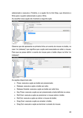 selecionado e executa a Timeline, e a opção Go to And Stop, que direciona o
filme para o quadro selecionado e para o filme.
Ao escolher essa opção ele mostrará a seguinte ação.

Observe que ele apresenta na primeira linha um evento de mouse no botão, no
caso “on (release)” que significa que a ação será executada ao soltar o mouse.
Para que se possa definir o evento de mouse para o botão clique na linha “on
(release)”.

As opções disponíveis são:
• Press: executa a ação ao botão ser pressionado;
• Release: executa a ação a botão ser solto;
• Release Outside: executa a ação ao botão ser solto fora;
• Key Press: executa a ação ao ser pressionada a tecla definida na caixa;
• Roll Over: executa a ação ao posicionar o mouse sobre o botão;
• Roll Out: executa a ação ao retirar o mouse do botão;
• Drag Over: executa a ação ao arrastar o botão;
• Drag Out: executar a ação ao terminar o arrasto do mouse.

49

 