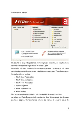 trabalhar com o Flash.

Na coluna da esquerda podemos abrir um projeto existente, os projetos mais
recentes vão aparecer logo abaixo do botão “Open.
Na coluna do meio podemos iniciar nossos projetos. A versão 8 do Flash
permite além da opção que vamos trabalhar em nosso curso “Flash Document”,
temos também as opções:
• Flash Slide Presentation
• Flash Slide Application
• Flash Form Application
• ActionScript File
• Flash JavaScript File
• Flash Project
Na coluna da direita temos as opções de modelos de aplicações Flash.
Ao clicar em Flash Document ele mostrará a área de composta de diversas
janelas e opções. No topo temos a barra de menus, à esquerda caixa de

5

 