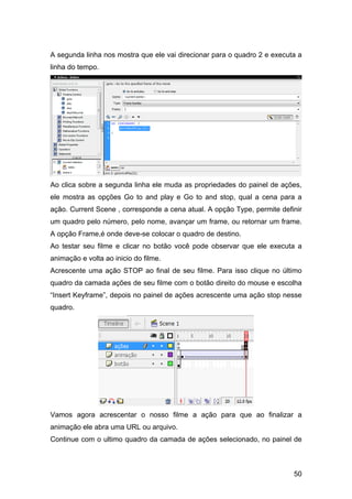 A segunda linha nos mostra que ele vai direcionar para o quadro 2 e executa a
linha do tempo.

Ao clica sobre a segunda linha ele muda as propriedades do painel de ações,
ele mostra as opções Go to and play e Go to and stop, qual a cena para a
ação. Current Scene , corresponde a cena atual. A opção Type, permite definir
um quadro pelo número, pelo nome, avançar um frame, ou retornar um frame.
A opção Frame,é onde deve-se colocar o quadro de destino.
Ao testar seu filme e clicar no botão você pode observar que ele executa a
animação e volta ao inicio do filme.
Acrescente uma ação STOP ao final de seu filme. Para isso clique no último
quadro da camada ações de seu filme com o botão direito do mouse e escolha
“Insert Keyframe”, depois no painel de ações acrescente uma ação stop nesse
quadro.

Vamos agora acrescentar o nosso filme a ação para que ao finalizar a
animação ele abra uma URL ou arquivo.
Continue com o ultimo quadro da camada de ações selecionado, no painel de

50

 