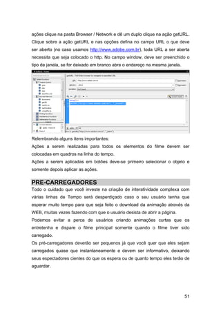 ações clique na pasta Browser / Network e dê um duplo clique na ação getURL.
Clique sobre a ação getURL e nas opções defina no campo URL o que deve
ser aberto (no caso usamos http://www.adobe.com.br), toda URL a ser aberta
necessita que seja colocado o http. No campo window, deve ser preenchido o
tipo de janela, se for deixado em branco abre o endereço na mesma janela.

Relembrando alguns itens importantes:
Ações a serem realizadas para todos os elementos do filme devem ser
colocadas em quadros na linha do tempo.
Ações a serem aplicadas em botões deve-se primeiro selecionar o objeto e
somente depois aplicar as ações.

PRE-CARREGADORES
Todo o cuidado que você investe na criação de interatividade complexa com
várias linhas de Tempo será desperdiçado caso o seu usuário tenha que
esperar muito tempo para que seja feito o download da animação através da
WEB, muitas vezes fazendo com que o usuário desista de abrir a página.
Podemos evitar a perca de usuários criando animações curtas que os
entretenha e dispare o filme principal somente quando o filme tiver sido
carregado.
Os pré-carregadores deverão ser pequenos já que você quer que eles sejam
carregados quase que instantaneamente e devem ser informativo, deixando
seus espectadores cientes do que os espera ou de quanto tempo eles terão de
aguardar.

51

 
