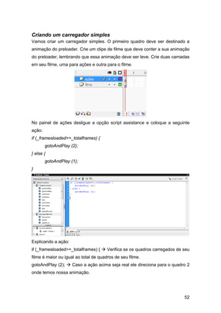 Criando um carregador simples
Vamos criar um carregador simples. O primeiro quadro deve ser destinado a
animação do preloader. Crie um clipe de filme que deve conter a sua animação
do preloader, lembrando que essa animação deve ser leve. Crie duas camadas
em seu filme, uma para ações e outra para o filme.

No painel de ações desligue a opção script assistance e coloque a seguinte
ação:
if (_framesloaded>=_totalframes) {
gotoAndPlay (2);
} else {
gotoAndPlay (1);
}

Explicando a ação:
if (_framesloaded>=_totalframes) {

Verifica se os quadros carregados de seu

filme é maior ou igual ao total de quadros de seu filme.
gotoAndPlay (2);

Caso a ação acima seja real ele direciona para o quadro 2

onde temos nossa animação.

52

 