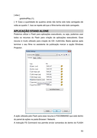 } else {
gotoAndPlay (1);
}

Caso a quantidade de quadros ainda não tenha sido toda carregada ele

volta ao quadro 1. Isso se repete até que o filme tenha sido todo carregado.

APLICAÇÃO STAND ALONE
Podemos utilizar o Flash para aplicações executáveis, ou seja, podemos usar
todos os recursos do Flash para criação de aplicações executáveis. Esse
recurso é muito utilizado para criação de CD- multimídia. Basta apenas após
terminar o seu filme no assistente de publicação marcar a opção Windows
Projector.

A ação utilizada pelo Flash para esse recurso é FSCOMMAND que está dentro
do painel de ações na pasta Browser / Network.
A instrução FS Command nos permite enviar comandos de dentro do FLASH

53

 