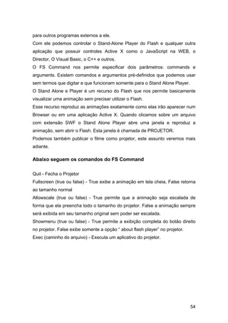 para outros programas externos a ele.
Com ele podemos controlar o Stand-Alone Player do Flash e qualquer outra
aplicação que possuir controles Active X como o JavaScript na WEB, o
Director, O Visual Basic, o C++ e outros.
O FS Command nos permite especificar dois parâmetros: commands e
arguments. Existem comandos e argumentos pré-definidos que podemos usar
sem termos que digitar e que funcionam somente para o Stand Alone Player.
O Stand Alone e Player é um recurso do Flash que nos permite basicamente
visualizar uma animação sem precisar utilizar o Flash.
Esse recurso reproduz as animações exatamente como elas irão aparecer num
Browser ou em uma aplicação Active X. Quando clicamos sobre um arquivo
com extensão SWF o Stand Alone Player abre uma janela e reproduz a
animação, sem abrir o Flash. Esta janela é chamada de PROJETOR.
Podemos também publicar o filme como projetor, este assunto veremos mais
adiante.

Abaixo seguem os comandos do FS Command
Quit - Fecha o Projetor
Fullscreen (true ou false) - True exibe a animação em tela cheia, False retorna
ao tamanho normal
Allowscale (true ou false) - True permite que a animação seja escalada de
forma que ela preencha todo o tamanho do projetor. False a animação sempre
será exibida em seu tamanho original sem poder ser escalada.
Showmenu (true ou false) - True permite a exibição completa do botão direito
no projetor. False exibe somente a opção “ about flash player” no projetor.
Exec (caminho do arquivo) - Executa um aplicativo do projetor.

54

 