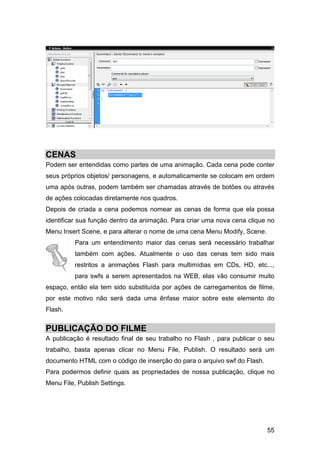 CENAS
Podem ser entendidas como partes de uma animação. Cada cena pode conter
seus próprios objetos/ personagens, e automaticamente se colocam em ordem
uma após outras, podem também ser chamadas através de botões ou através
de ações colocadas diretamente nos quadros.
Depois de criada a cena podemos nomear as cenas de forma que ela possa
identificar sua função dentro da animação. Para criar uma nova cena clique no
Menu Insert Scene, e para alterar o nome de uma cena Menu Modify, Scene.
Para um entendimento maior das cenas será necessário trabalhar
também com ações. Atualmente o uso das cenas tem sido mais
restritos a animações Flash para multimídias em CDs, HD, etc...,
para swfs a serem apresentados na WEB, elas vão consumir muito
espaço, então ela tem sido substituída por ações de carregamentos de filme,
por este motivo não será dada uma ênfase maior sobre este elemento do
Flash.

PUBLICAÇÃO DO FILME
A publicação é resultado final de seu trabalho no Flash , para publicar o seu
trabalho, basta apenas clicar no Menu File, Publish. O resultado será um
documento HTML com o código de inserção do para o arquivo swf do Flash.
Para podermos definir quais as propriedades de nossa publicação, clique no
Menu File, Publish Settings.

55

 