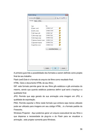 A primeira guia trás a possibilidade dos formatos a serem definido como projeto
final de seu trabalho:
Flash (swf) Este é o formato do arquivo de filme como resultado final;
HTML: Gera o documento HTML de seu filme ;
GIF: este formato permite gerar de seu filme gifs estáticos e gifs animados do
mesmo, sendo que quando estáticos podemos definir qual será o looping e a
qualidade final.
JPG: Permite que seja gerado de sua animação uma imagem em JPG, e
qualidade de exportação.
PNG: Permite exportar o filme neste formato que embora seja menos utilizado
pode ser utilizado para imagens em seu código HTML , é o formato padrão do
Fireworks.
Windows Projector: Aqui podemos gerar um arquivo executável de seu filme o
que dispensa a necessidade de plug-ins e do Flash para se visualizar a
animação , este projetor somente para Windows.

56

 