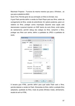 Macintosh Projector: Funciona da mesma maneira que para o Windows , só
que para a plataforma MAC.
Quick Time: Permite gerar de sua animação um filme no formato .mov.
A guia Flash permite definir a versão do Flash Player para seu filme, ordem de
carregamento do filme, versão de actionScript. Em options podemos, gerar um
relatório do filme, proteger contra importação (Quando essa opção está
desmarcada é possível importar um SWF dentro de outro filme), omitir ações
de rastreamento, permitir debug dos códigos do filme, comprimir o filme,
proteger seu filme com senha, definir a qualidade do JPEG e qualidade do
áudio.

A terceira guia HTML, permite definir para qual saída Flash será o filme,
permite detectar a versão do Flash. Dimensões do filme, definir a exibição filme
(playback), qualidade do filme, modo de janela (Window mode), alinhamento,
escala do swf no HTML.

57

 