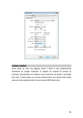CONCLUSÃO
Como pode ser visto nas páginas acima o Flash é uma poderosíssima
ferramenta de criação multimídia. O objetivo do material foi ensinar as
principais características do software como ferramenta de design e animação
para web. O flash possui um recurso poderosíssimo que deverá estar sendo
cada vez mais explorado pelos novos recursos WEB disponíveis.

58

 