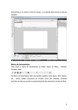 ferramentas e no centro a linha do tempo, e na grande área branca a área de
trabalho.

Barra de ferramentas
Para exibir a barra de ferramentas no Flash, clique no Menu , Window,
Toolbars, Main

Na Barra de ferramentas além dos botões padrões como Novo, Abrir, Salvar,
etc..., temos botões exclusivos do FLASH como, por exemplo, Encaixar
(formato de imã) que auxilia no posicionamento dos elementos na tela do filme.

6

 