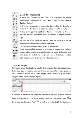 Caixa de Ferramentas
A caixa de Ferramentas do Flash 8 é composto de quatro
subdivisões: Ferramentas (Tools), Exibir (View), Cores (Colors) e
Opções (Options).
A área de ferramentas é composta dos botões de desenho e
manipulação dos desenhos feitos na área de desenho do FLASH.
A área Exibir permite modificar a forma de visualizar a área de
desenho do Flash permitindo mover o desenho ou ampliá-lo com a
lupa.
Na área de cores podemos definir cores de linhas e cores de
preenchimento dos desenhos feitos no FLASH.
Opções tratam das opções de desenho selecionado.
Ainda com relação à caixa de ferramentas, ao posicionar a ponta do
mouse sobre uma ferramenta ela mostra o nome da ferramenta e
uma letra entre parênteses , ao pressionar a tecla correspondente à
letra ela será marcada como ativa automaticamente.

Linha do Tempo
A Linha do tempo é utilizada na criação de animações. Através dela podemos
definir qual será a mudança e/ou caminho a ser especificado pelo objeto do
filme. Podemos través de a linha tempo utilizar camadas para melhor
agrupamento e movimento dos objetos.

A Timeline é composta dos seguintes elementos, na parte superior temos o
nome do arquivo aberto. Na direita temos o botão de controle de cenas
de controle de objetos do Flash

e

e no final a opção de ZOOM da área de

7

 