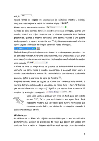 edição

.

Abaixo temos as opções de visualização de camadas: mostrar / ocultar,
.

bloquear / desbloquear e visualizar somente traços:
Abaixo temos as camadas criadas:

.

Ao lado de cada camada temos os quadros de nossa animação, quando um
quadro possui um objeto observe que o mesmo apresenta uma bolinha
preenchida, quando o mesmo apresentar uma bolinha vazada é um quadro
vazio e quando o mesmo apresentar um “a” significa que nesse quadro temos
ações (ações são blocos de códigos dentro de nossa animação).

No final do empilhamento de camadas temos os botões que nos permitem criar
as camadas do Flash. Criar uma camada normal, criar uma camada GUIA, criar
uma pasta (permite armazenar camadas dentro delas e no final da linha excluir
uma camada.
A barra da linha do tempo exibe os quadros da animação onde estão cursor
vermelho na barra indica o quadro selecionado, é possível clicar sobre o
quadro para selecionar o mesmo. No canto direito da barra temos o botão onde
podemos definir a aparência da barra da Timeline

.

Na parte de baixo temos as opções de “Onion Skin” (veremos mais a frente) o
número do frame selecionado, a velocidade de nosso filme (12fps), 12 Frames
per second (Quadros por segundo). Significa que nosso filme apresenta 12
quadros de animação por segundo.
Caso você venha a produzir um filme em flash para ser exibido
em um DVD, TV ou para ser introduzido em algum filme. Será
necessário mudar a sua velocidade para 30FPS. Animações que
contenham muito brilho, ou efeitos de com objetos piscando é
aconselhável utilizar 24FPS.

Bibliotecas
As Bibliotecas do Flash são objetos armazenados que podem ser utilizados
posteriormente. Existem as Bibliotecas do Flash que podem ser usadas em
qualquer filme e existe a biblioteca do filme atual, ou seja, símbolos criados

8

 