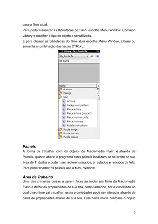 para o filme atual.
Para poder visualizar as Bibliotecas do Flash, escolha Menu Window, Common
Library e escolher o tipo de objeto a ser utilizado.
E para chamar as bibliotecas do filme atual escolha Menu Window, Library ou
somente a combinação das teclas CTRL+L.

Painéis
A forma de trabalhar com os objetos do Macromedia Flash é através de
Painéis, quando aberto o programa estes painéis localizam-se na direita de sua
área de Trabalho e podem ser redimensionados, arrastados e retirados da tela.
Para poder chamar os painéis use o Menu Window.

Área de Trabalho
Uma das primeiras coisas a serem feitas ao iniciar um filme do Macromedia
Flash é definir as propriedades de sua tela, como tamanho, cor e velocidade ao
qual o seu filme vai trabalhar, estas propriedades pode ser alteradas através da
barra de propriedades abaixo de sua tela. Esta barra muda conforme o objeto

9

 