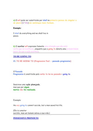 a) O will pode ser substituído por shall na primeira pessoa do singular e
do plural (I/ We) em sentenças mais formais.

Exemplo:

I shall do everything and we shall live in
peace.




b) O auxiliar will expressa fomente uma intenção que não está
certo que vai acontecer, enquanto que o going to denota uma probabilidade
maior de que a ação aconteça.

TO BE GOING TO

21.TO BE GOING TO (Progressive Past - passado progressivo)




O Passado
Progressivo é constituído pelo verbo to be no passado + going to.




Descreve uma ação planejada,
mas que por algum
motivo não foi realizada.




Exemplo:

He was going to commit suicide, but a man saved his life.

(Ele ia cometer
suicídio, mas um homem salvou a sua vida.)

POSSESSIVE PRONOUNS
 