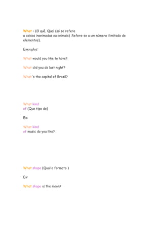 What – (O quê, Qual (só se refere
a coisas inanimadas ou animais) .Refere-se a um número ilimitado de
elementos).

Exemplos:

What would you like to have?

What did you do last night?

What's the capital of Brazil?




What kind
of (Que tipo de)

Ex:

What kind
of music do you like?




What shape (Qual o formato )

Ex:

What shape is the moon?
 