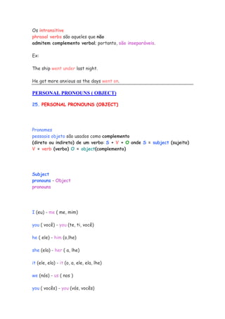 Os intransitive
phrasal verbs são aqueles que não
admitem complemento verbal; portanto, são inseparáveis.

Ex:

The ship went under last night.

He got more anxious as the days went on.

PERSONAL PRONOUNS ( OBJECT)

25. PERSONAL PRONOUNS (OBJECT)




Pronomes
pessoais objeto são usados como complemento
(direto ou indireto) de um verbo: S + V + O onde S = subject (sujeito)
V = verb (verbo) O = object(complemento)




Subject
pronouns - Object
pronouns




I (eu) - me ( me, mim)

you ( você) - you (te, ti, você)

he ( ele) - him (o,lhe)

she (ela) - her ( a, lhe)

it (ele, ela) - it (o, a, ele, ela, lhe)

we (nós) - us ( nos )

you ( vocês) - you (vós, vocês)
 