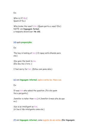 Ex:

Who is it? Me.(
Quem é? Eu.)

Who broke the vase? Him .(Quem partiu o vaso? Ele.)
NOTE: em linguagem formal,
a resposta deverá ser He did.




(d) após preposições.

Ex:

The boy is looking at her.( O rapaz está olhando para
ela.)

She gave the book to me.
(Ela deu-me o livro. )

I feel sorry for her. (Estou com pena dela.)




(e) em linguagem informal, após o verbo be, than e as.

Ex:

It was him who asked the question. (Foi ele quem
fez a pergunta.)

Jennifer is taller than me.( A Jennifer é mais alta do que
eu.)

Sue is as intelligent as him.
(A Sue é tão inteligente como ele.)




(f) em linguagem informal, como sujeito de um verbo. (Em linguagem
 