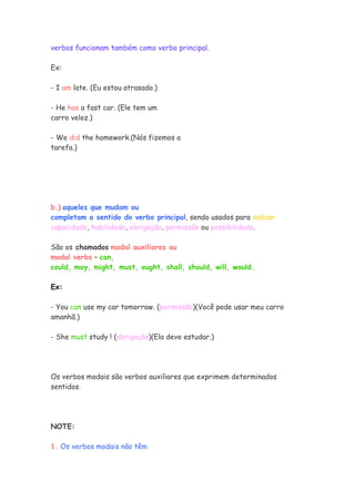 verbos funcionam também como verbo principal.

Ex:

- I am late. (Eu estou atrasado.)

- He has a fast car. (Ele tem um
carro veloz.)

- We did the homework.(Nós fizemos a
tarefa.)




b.) aqueles que mudam ou
completam o sentido do verbo principal, sendo usados para indicar
capacidade, habilidade, obrigação, permissão ou possibilidade.

São os chamados modal auxiliares ou
modal verbs – can,
could, may, might, must, ought, shall, should, will, would.

Ex:

- You can use my car tomorrow. (permissão)(Você pode usar meu carro
amanhã.)

- She must study ! (obrigação)(Ela deve estudar.)




Os verbos modais são verbos auxiliares que exprimem determinados
sentidos.




NOTE:

1. Os verbos modais não têm
 