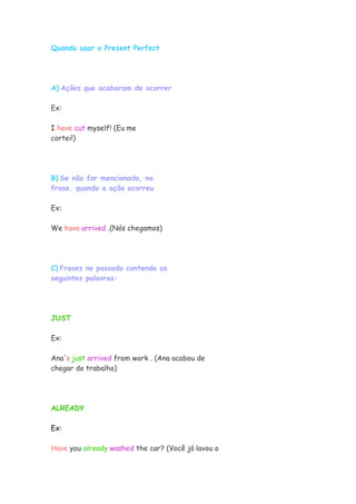 Quando usar o Present Perfect




A) Ações que acabaram de ocorrer

Ex:

I have cut myself! (Eu me
cortei!)




B) Se não for mencionado, na
frase, quando a ação ocorreu

Ex:

We have arrived .(Nós chegamos)




C) Frases no passado contendo as
seguintes palavras:




JUST

Ex:

Ana's just arrived from work . (Ana acabou de
chegar do trabalho)




ALREADY

Ex:

Have you already washed the car? (Você já lavou o
 